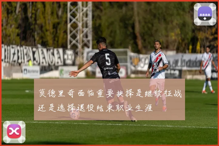 莫德里奇面临重要抉择是继续征战还是选择退役结束职业生涯