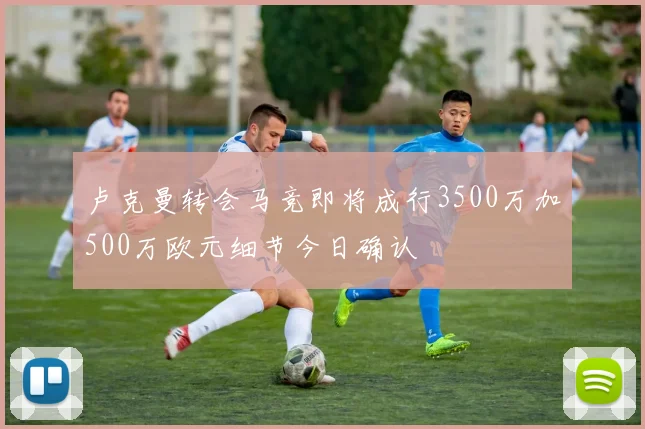 卢克曼转会马竞即将成行3500万加500万欧元细节今日确认