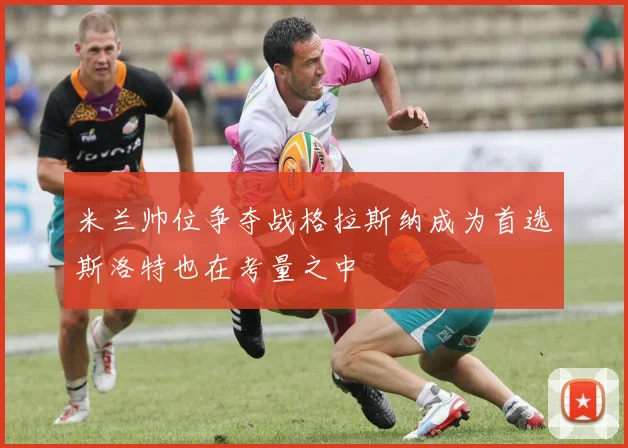 米兰帅位争夺战格拉斯纳成为首选斯洛特也在考量之中