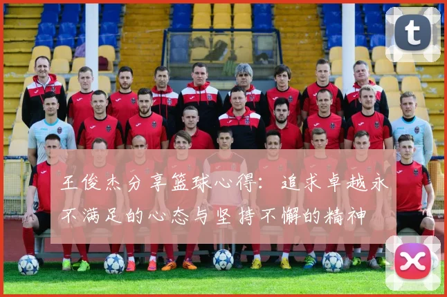 王俊杰分享篮球心得：追求卓越永不满足的心态与坚持不懈的精神