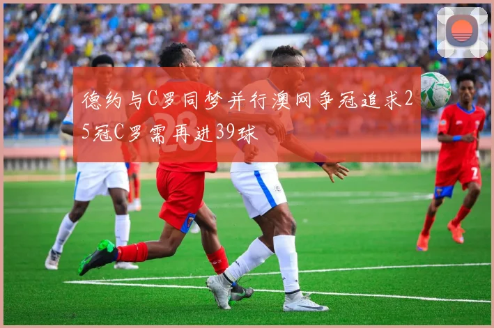 德约与C罗同梦并行澳网争冠追求25冠C罗需再进39球