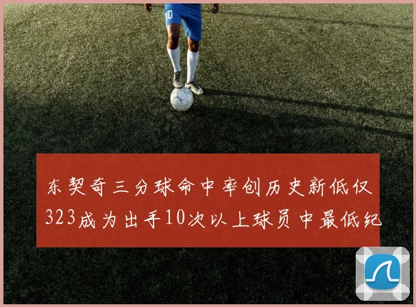 东契奇三分球命中率创历史新低仅323成为出手10次以上球员中最低纪录