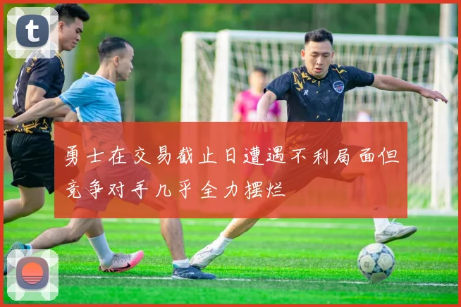 勇士在交易截止日遭遇不利局面但竞争对手几乎全力摆烂