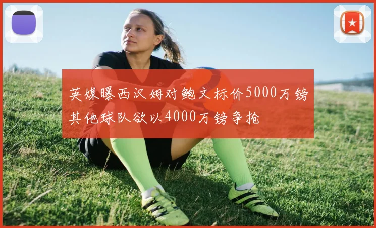英媒曝西汉姆对鲍文标价5000万镑其他球队欲以4000万镑争抢