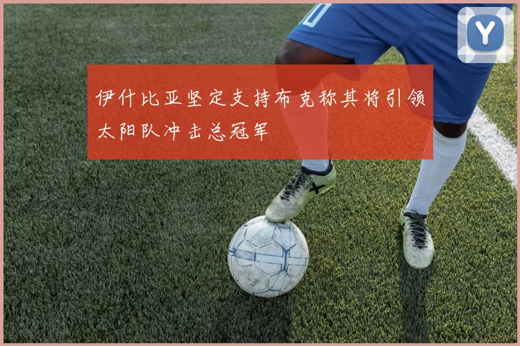 伊什比亚坚定支持布克称其将引领太阳队冲击总冠军