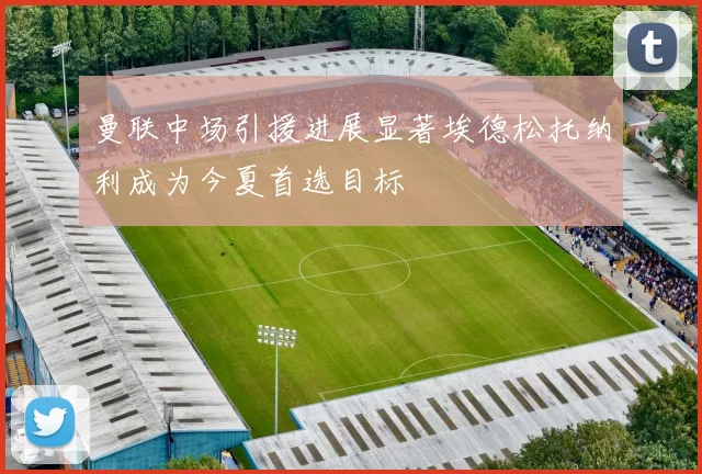 曼联中场引援进展显著埃德松托纳利成为今夏首选目标